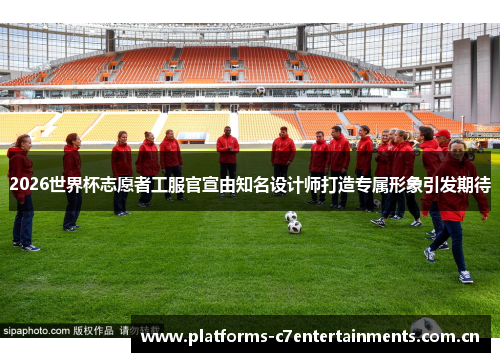 2026世界杯志愿者工服官宣由知名设计师打造专属形象引发期待