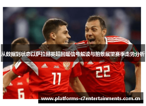 从数据到状态以萨拉赫英超回暖信号解读与前景展望赛季走势分析