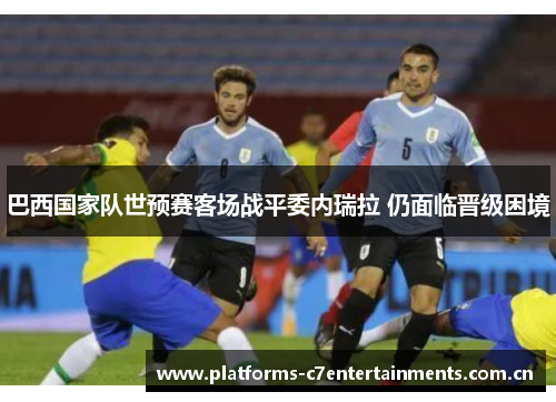 巴西国家队世预赛客场战平委内瑞拉 仍面临晋级困境 巴西国家队世预赛客场战平委内瑞拉 仍面临晋级困境