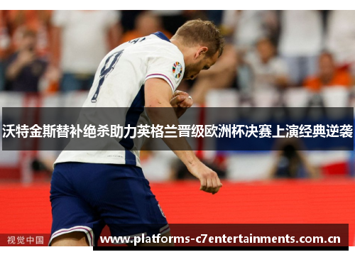 沃特金斯替补绝杀助力英格兰晋级欧洲杯决赛上演经典逆袭